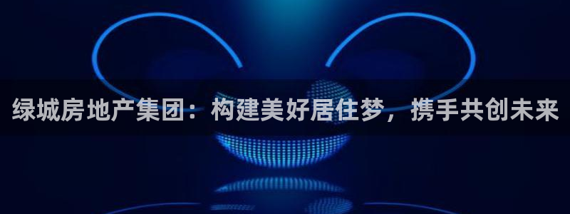 胡和记官网：绿城房地产集团：构建美好居住梦，携手共创未来